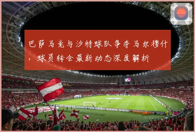 巴萨马竞与沙特球队争夺马尔穆什,球员转会最新动态深度解析