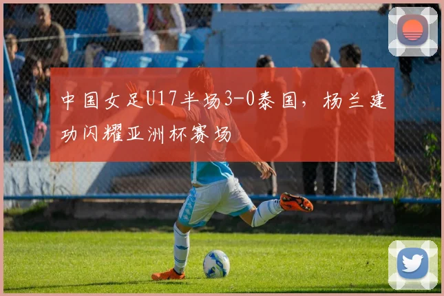 中国女足U17半场3-0泰国，杨兰建功闪耀亚洲杯赛场