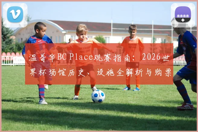 温哥华BC Place观赛指南:2026世界杯场馆历史、设施全解析与购票实战攻略