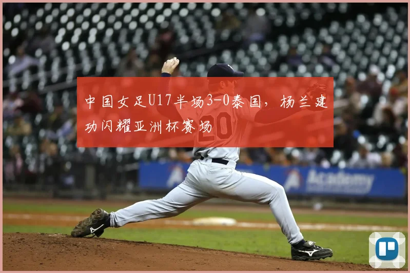 中国女足U17半场3-0泰国,杨兰建功闪耀亚洲杯赛场