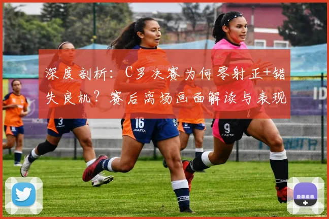 深度剖析:C罗决赛为何零射正+错失良机?赛后离场画面解读与表现评价