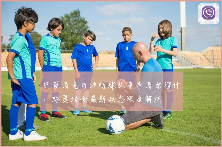 巴萨马竞与沙特球队争夺马尔穆什，球员转会最新动态深度解析